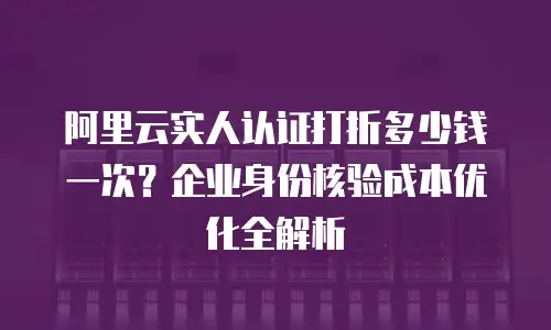 阿里云实人认证打折多少钱一次？企业身份核验成本优化全解析
