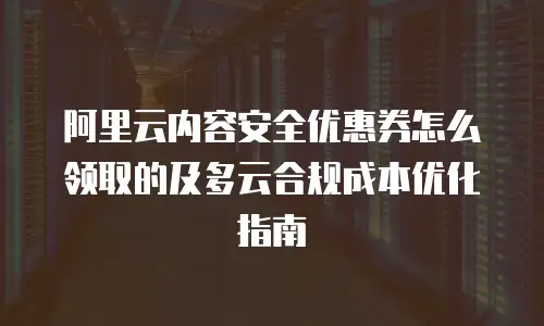 阿里云内容安全优惠券怎么领取的及多云合规成本优化指南