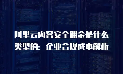 阿里云内容安全佣金是什么类型的：企业合规成本解析