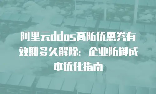 阿里云ddos高防优惠券有效期多久解除：企业防御成本优化指南