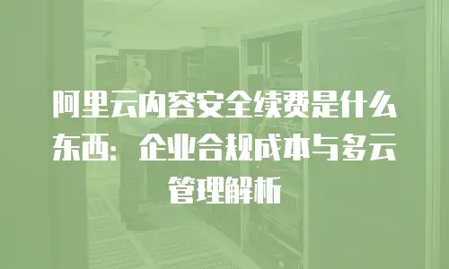 阿里云内容安全续费是什么东西：企业合规成本与多云管理解析