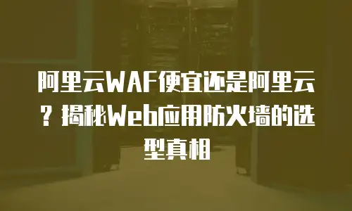 阿里云WAF便宜还是阿里云？揭秘Web应用防火墙的选型真相
