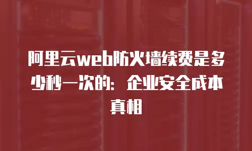 阿里云web防火墙续费是多少秒一次的：企业安全成本真相