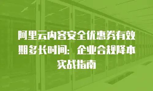 阿里云内容安全优惠券有效期多长时间：企业合规降本实战指南