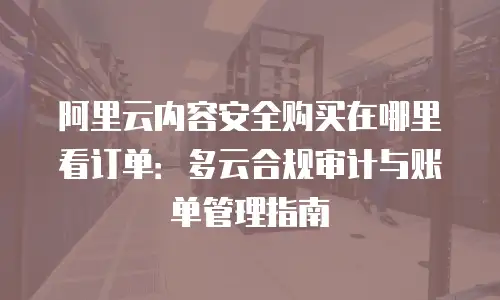 阿里云内容安全购买在哪里看订单：多云合规审计与账单管理指南
