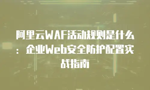 阿里云WAF活动规则是什么：企业Web安全防护配置实战指南