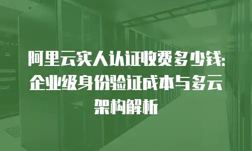 阿里云实人认证收费多少钱：企业级身份验证成本与多云架构解析