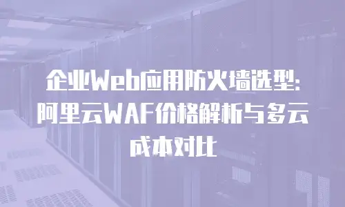 企业Web应用防火墙选型：阿里云WAF价格解析与多云成本对比