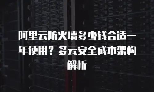 阿里云防火墙多少钱合适一年使用？多云安全成本架构解析