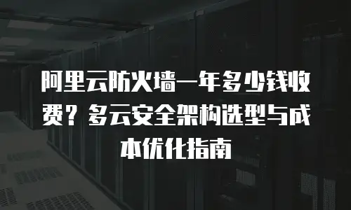 阿里云防火墙一年多少钱收费？多云安全架构选型与成本优化指南