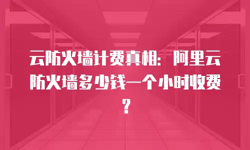 云防火墙计费真相：阿里云防火墙多少钱一个小时收费？