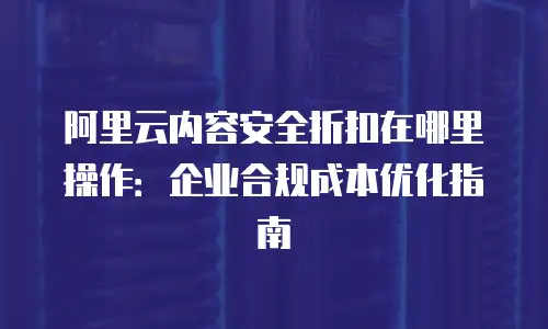阿里云内容安全折扣在哪里操作：企业合规成本优化指南