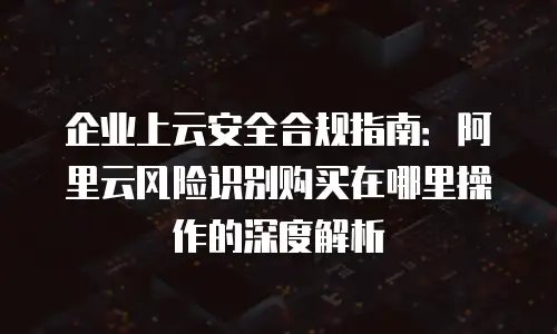 企业上云安全合规指南：阿里云风险识别购买在哪里操作的深度解析