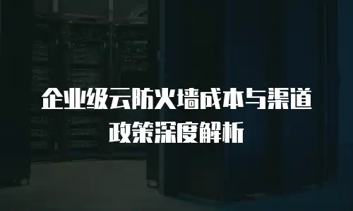 企业级云防火墙成本与渠道政策深度解析