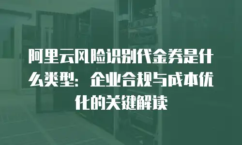 阿里云风险识别代金券是什么类型：企业合规与成本优化的关键解读