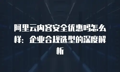 阿里云内容安全优惠吗怎么样：企业合规选型的深度解析