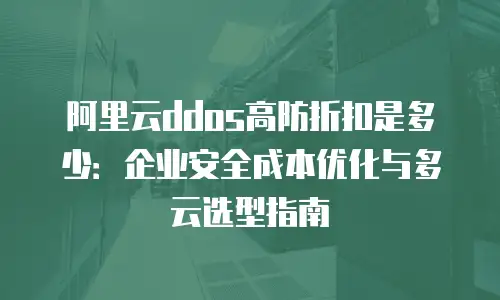 阿里云ddos高防折扣是多少：企业安全成本优化与多云选型指南