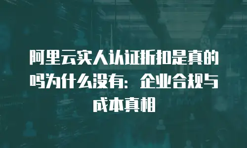 阿里云实人认证折扣是真的吗为什么没有：企业合规与成本真相