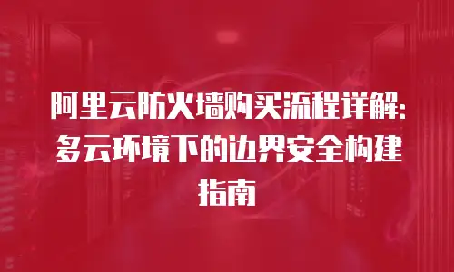 阿里云防火墙购买流程详解：多云环境下的边界安全构建指南