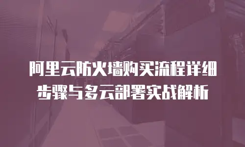 阿里云防火墙购买流程详细步骤与多云部署实战解析