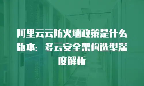 阿里云云防火墙政策是什么版本：多云安全架构选型深度解析