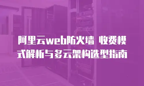 阿里云web防火墙 收费模式解析与多云架构选型指南