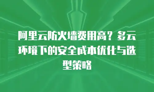 阿里云防火墙费用高？多云环境下的安全成本优化与选型策略