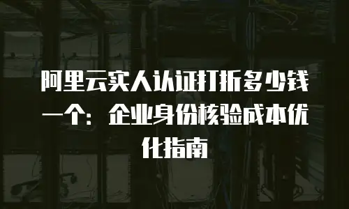 阿里云实人认证打折多少钱一个：企业身份核验成本优化指南