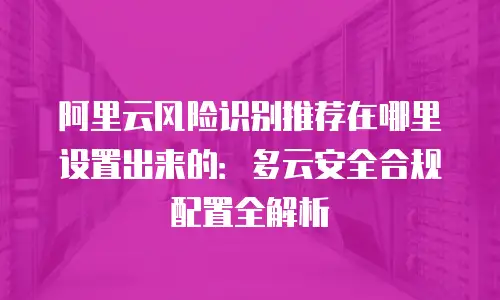 阿里云风险识别推荐在哪里设置出来的：多云安全合规配置全解析