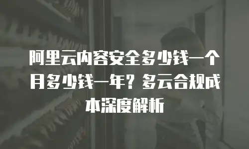 阿里云内容安全多少钱一个月多少钱一年？多云合规成本深度解析