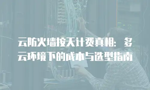 云防火墙按天计费真相：多云环境下的成本与选型指南