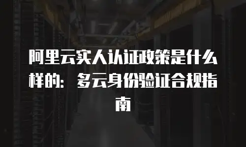 阿里云实人认证政策是什么样的：多云身份验证合规指南