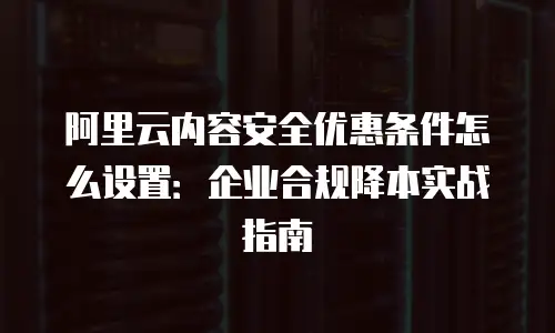 阿里云内容安全优惠条件怎么设置：企业合规降本实战指南