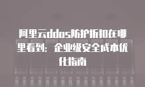 阿里云ddos防护折扣在哪里看到：企业级安全成本优化指南