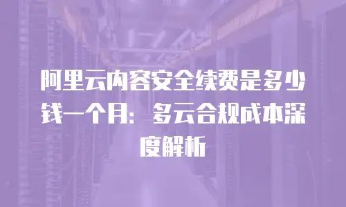 阿里云内容安全续费是多少钱一个月：多云合规成本深度解析