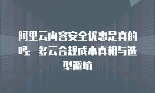 阿里云内容安全优惠是真的吗：多云合规成本真相与选型避坑