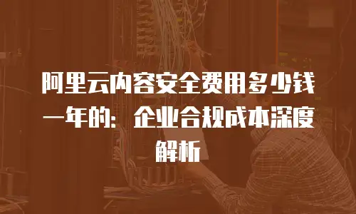 阿里云内容安全费用多少钱一年的：企业合规成本深度解析