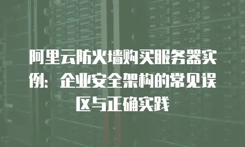 阿里云防火墙购买服务器实例：企业安全架构的常见误区与正确实践