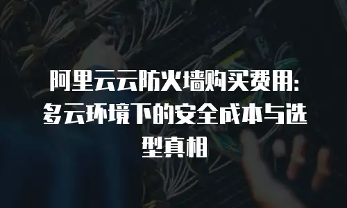 阿里云云防火墙购买费用：多云环境下的安全成本与选型真相