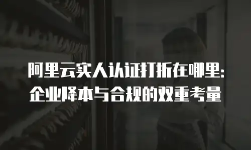 阿里云实人认证打折在哪里：企业降本与合规的双重考量