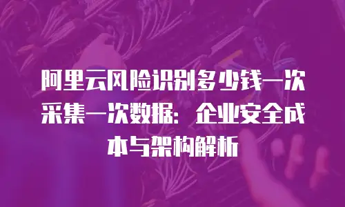 阿里云风险识别多少钱一次采集一次数据：企业安全成本与架构解析