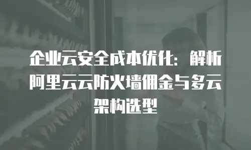 企业云安全成本优化：解析阿里云云防火墙佣金与多云架构选型