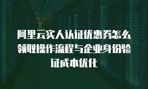 阿里云实人认证优惠券怎么领取操作流程与企业身份验证成本优化