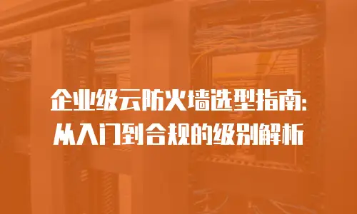 企业级云防火墙选型指南：从入门到合规的级别解析
