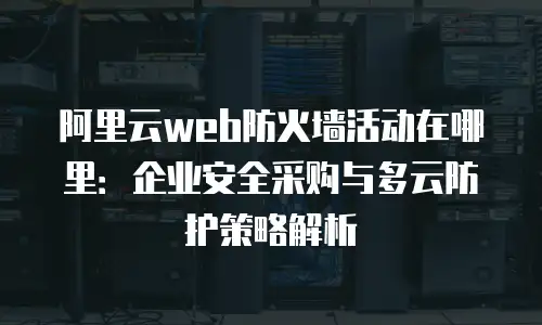 阿里云web防火墙活动在哪里：企业安全采购与多云防护策略解析