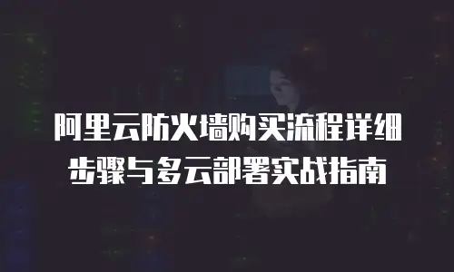 阿里云防火墙购买流程详细步骤与多云部署实战指南