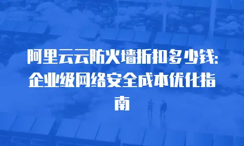 阿里云云防火墙折扣多少钱：企业级网络安全成本优化指南