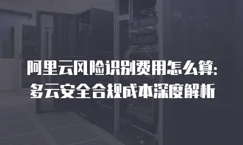 阿里云风险识别费用怎么算：多云安全合规成本深度解析