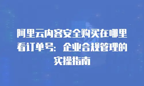 阿里云内容安全购买在哪里看订单号：企业合规管理的实操指南
