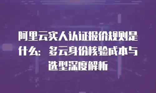 阿里云实人认证报价规则是什么：多云身份核验成本与选型深度解析
